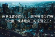 乐竞体育多面合力：世界赛顶尖打野的较量，谁才是真正的控图之王？