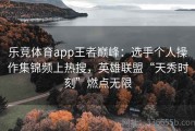 乐竞体育app王者巅峰：选手个人操作集锦频上热搜，英雄联盟“天秀时刻”燃点无限