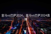 皇马vs巴萨2024，皇马vs巴萨2024直播