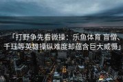 「打野争先看微操：乐鱼体育 盲僧、千珏等英雄操纵难度却蕴含巨大威慑」