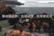 攀岩挑战赛：极限试炼，极限攀岩视频