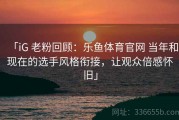 「iG 老粉回顾：乐鱼体育官网 当年和现在的选手风格衔接，让观众倍感怀旧」