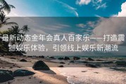 最新动态金年会真人百家乐——打造震撼娱乐体验，引领线上娱乐新潮流