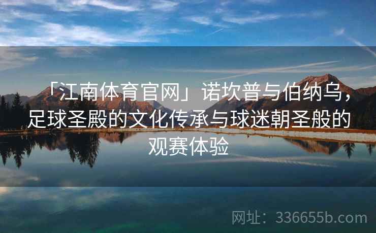 「江南体育官网」诺坎普与伯纳乌，足球圣殿的文化传承与球迷朝圣般的观赛体验