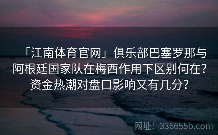 「江南体育官网」俱乐部巴塞罗那与阿根廷国家队在梅西作用下区别何在?资金热潮对盘口影响又有几分? 「江南体育官网」俱乐部巴塞罗那与阿根廷国家队在梅西作用下区别何在?资金热潮对盘口影响又有几分?