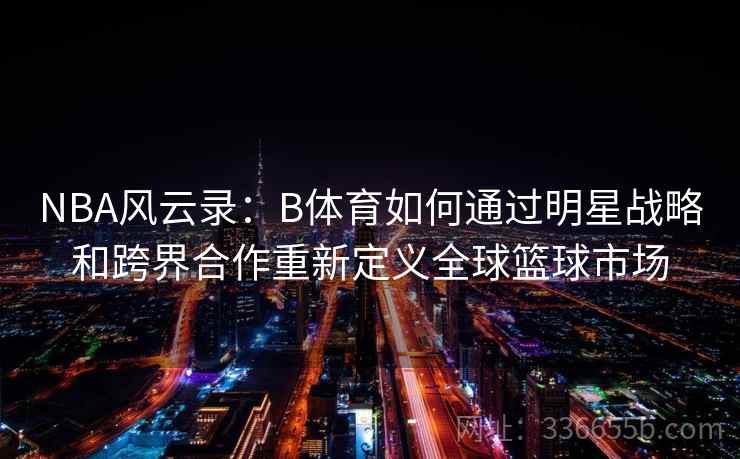 NBA风云录:B体育如何通过明星战略和跨界合作重新定义全球篮球市场 NBA风云录:B体育如何通过明星战略和跨界合作重新定义全球篮球市场