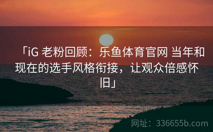 「iG 老粉回顾:乐鱼体育官网 当年和现在的选手风格衔接,让观众倍感怀旧」 「iG 老粉回顾:乐鱼体育官网 当年和现在的选手风格衔接,让观众倍感怀旧」