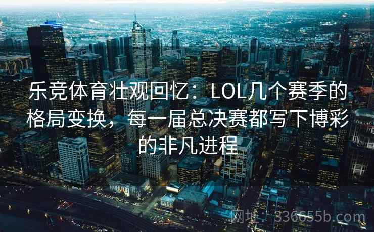 乐竞体育壮观回忆:LOL几个赛季的格局变换,每一届总决赛都写下博彩的非凡进程 乐竞体育壮观回忆:LOL几个赛季的格局变换,每一届总决赛都写下博彩的非凡进程