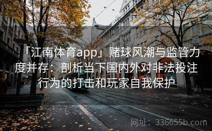 「江南体育app」赌球风潮与监管力度并存:剖析当下国内外对非法投注行为的打击和玩家自我保护 「江南体育app」赌球风潮与监管力度并存:剖析当下国内外对非法投注行为的打击和玩家自我保护