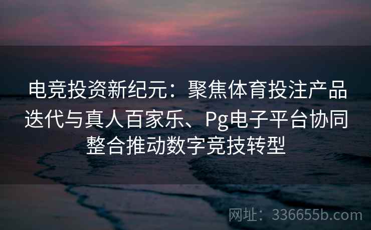 电竞投资新纪元:聚焦体育投注产品迭代与真人百家乐、Pg电子平台协同整合推动数字竞技转型 电竞投资新纪元:聚焦体育投注产品迭代与真人百家乐、Pg电子平台协同整合推动数字竞技转型