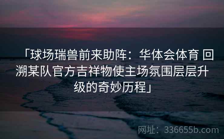 「球场瑞兽前来助阵:华体会体育 回溯某队官方吉祥物使主场氛围层层升级的奇妙历程」 「球场瑞兽前来助阵:华体会体育 回溯某队官方吉祥物使主场氛围层层升级的奇妙历程」