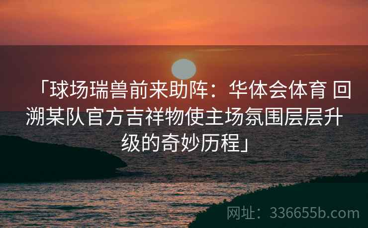 「球场瑞兽前来助阵:华体会体育 回溯某队官方吉祥物使主场氛围层层升级的奇妙历程」 「球场瑞兽前来助阵:华体会体育 回溯某队官方吉祥物使主场氛围层层升级的奇妙历程」