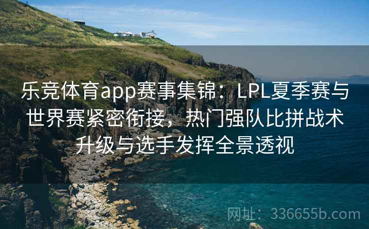 乐竞体育app赛事集锦：LPL夏季赛与世界赛紧密衔接，热门强队比拼战术升级与选手发挥全景透视