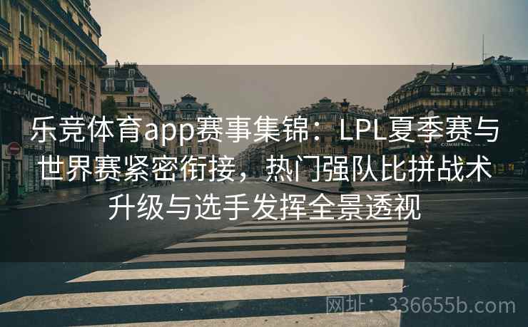 乐竞体育app赛事集锦：LPL夏季赛与世界赛紧密衔接，热门强队比拼战术升级与选手发挥全景透视