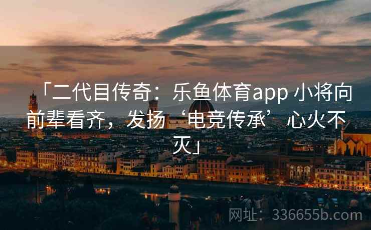 「二代目传奇:乐鱼体育app 小将向前辈看齐,发扬‘电竞传承’心火不灭」 「二代目传奇:乐鱼体育app 小将向前辈看齐,发扬‘电竞传承’心火不灭」