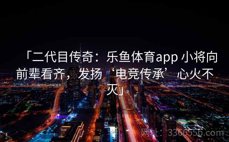 「二代目传奇:乐鱼体育app 小将向前辈看齐,发扬‘电竞传承’心火不灭」 「二代目传奇:乐鱼体育app 小将向前辈看齐,发扬‘电竞传承’心火不灭」