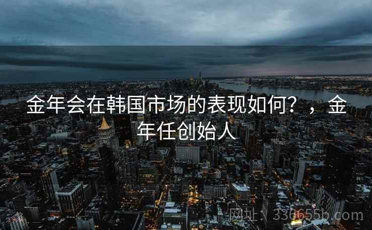 金年会在韩国市场的表现如何?,金年任创始人 金年会在韩国市场的表现如何?,金年任创始人