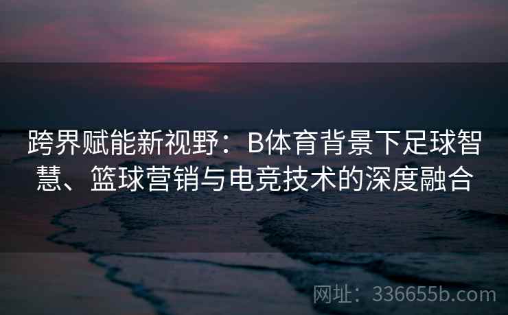 跨界赋能新视野:B体育背景下足球智慧、篮球营销与电竞技术的深度融合 跨界赋能新视野:B体育背景下足球智慧、篮球营销与电竞技术的深度融合
