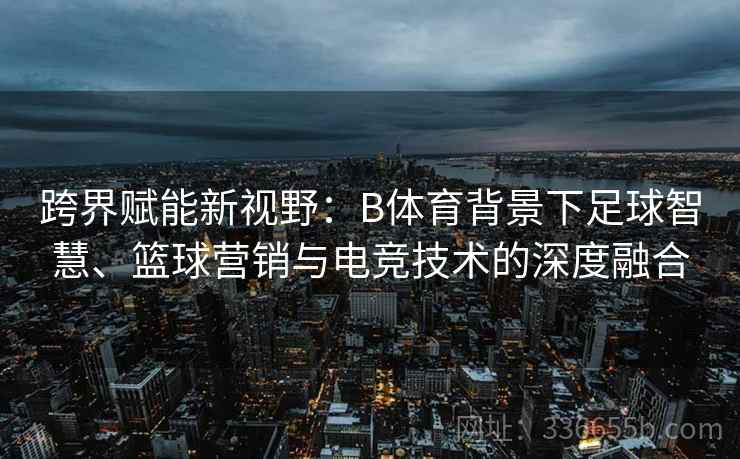 跨界赋能新视野:B体育背景下足球智慧、篮球营销与电竞技术的深度融合 跨界赋能新视野:B体育背景下足球智慧、篮球营销与电竞技术的深度融合
