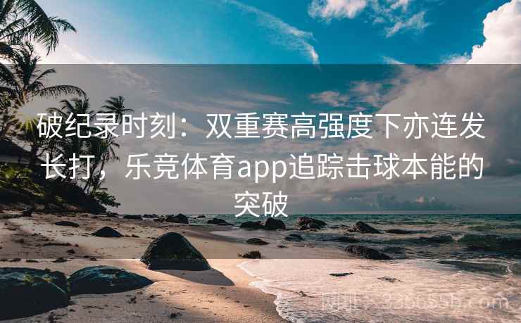 破纪录时刻:双重赛高强度下亦连发长打,乐竞体育app追踪击球本能的突破 破纪录时刻:双重赛高强度下亦连发长打,乐竞体育app追踪击球本能的突破