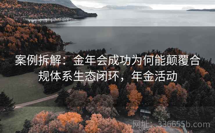 案例拆解:金年会成功为何能颠覆合规体系生态闭环,年金活动 案例拆解:金年会成功为何能颠覆合规体系生态闭环,年金活动