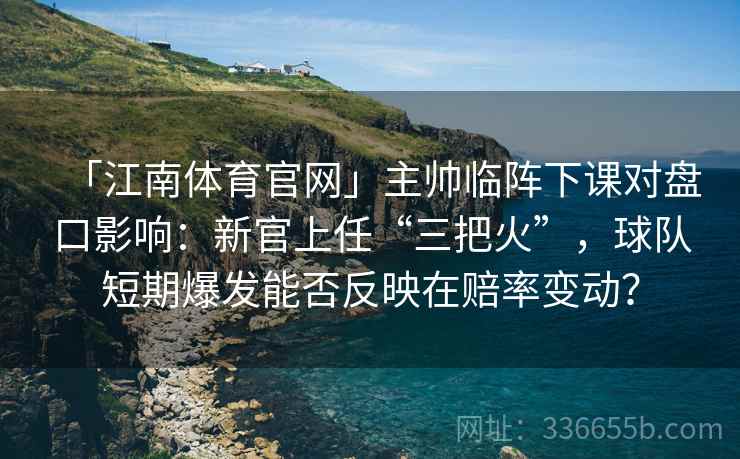 「江南体育官网」主帅临阵下课对盘口影响：新官上任“三把火”，球队短期爆发能否反映在赔率变动？