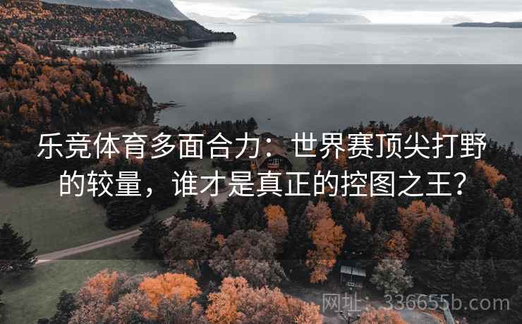 乐竞体育多面合力:世界赛顶尖打野的较量,谁才是真正的控图之王? 乐竞体育多面合力:世界赛顶尖打野的较量,谁才是真正的控图之王?