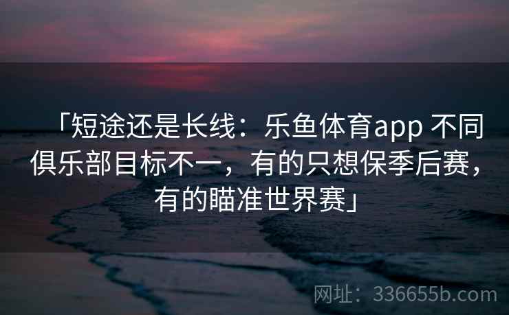 「短途还是长线:乐鱼体育app 不同俱乐部目标不一,有的只想保季后赛,有的瞄准世界赛」 「短途还是长线:乐鱼体育app 不同俱乐部目标不一,有的只想保季后赛,有的瞄准世界赛」