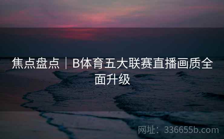 焦点盘点|B体育五大联赛直播画质全面升级 焦点盘点|B体育五大联赛直播画质全面升级