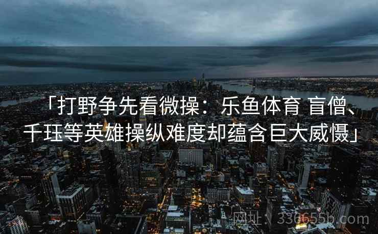 「打野争先看微操:乐鱼体育 盲僧、千珏等英雄操纵难度却蕴含巨大威慑」 「打野争先看微操:乐鱼体育 盲僧、千珏等英雄操纵难度却蕴含巨大威慑」