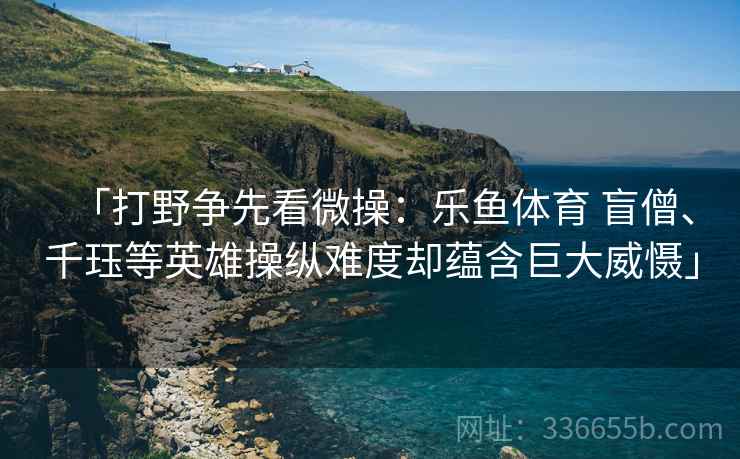 「打野争先看微操:乐鱼体育 盲僧、千珏等英雄操纵难度却蕴含巨大威慑」 「打野争先看微操:乐鱼体育 盲僧、千珏等英雄操纵难度却蕴含巨大威慑」