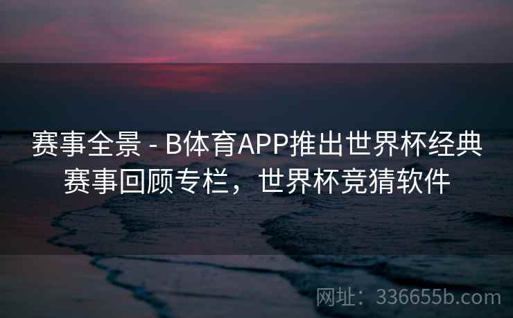 赛事全景 - B体育APP推出世界杯经典赛事回顾专栏,世界杯竞猜软件 赛事全景 - B体育APP推出世界杯经典赛事回顾专栏,世界杯竞猜软件