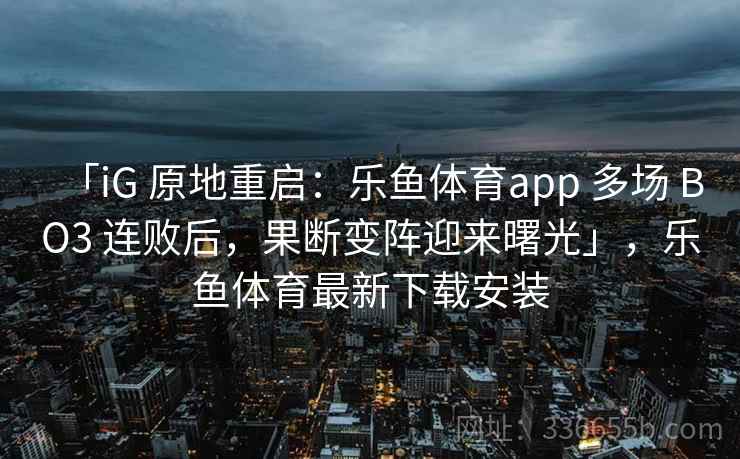 「iG 原地重启:乐鱼体育app 多场 BO3 连败后,果断变阵迎来曙光」,乐鱼体育最新下载安装 「iG 原地重启:乐鱼体育app 多场 BO3 连败后,果断变阵迎来曙光」,乐鱼体育最新下载安装