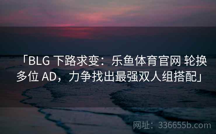 「BLG 下路求变:乐鱼体育官网 轮换多位 AD,力争找出最强双人组搭配」 「BLG 下路求变:乐鱼体育官网 轮换多位 AD,力争找出最强双人组搭配」