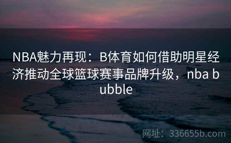 NBA魅力再现:B体育如何借助明星经济推动全球篮球赛事品牌升级,nba bubble NBA魅力再现:B体育如何借助明星经济推动全球篮球赛事品牌升级,nba bubble